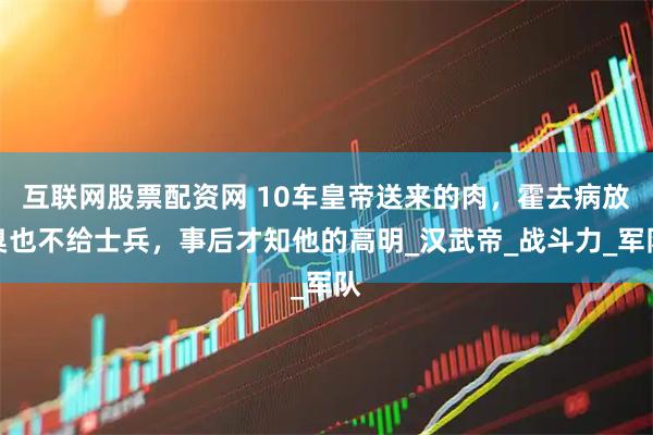 互联网股票配资网 10车皇帝送来的肉，霍去病放臭也不给士兵，事后才知他的高明_汉武帝_战斗力_军队