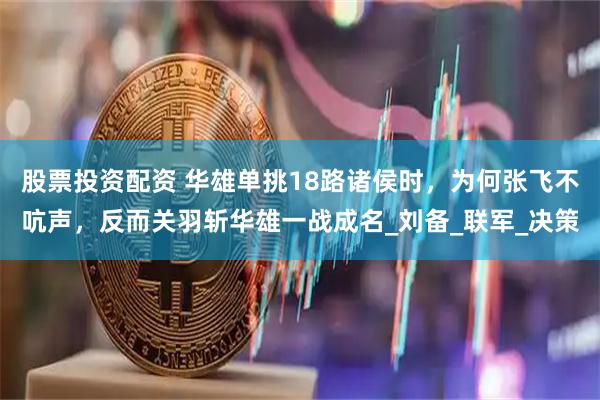 股票投资配资 华雄单挑18路诸侯时，为何张飞不吭声，反而关羽斩华雄一战成名_刘备_联军_决策