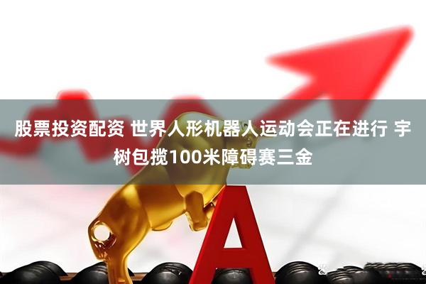 股票投资配资 世界人形机器人运动会正在进行 宇树包揽100米障碍赛三金