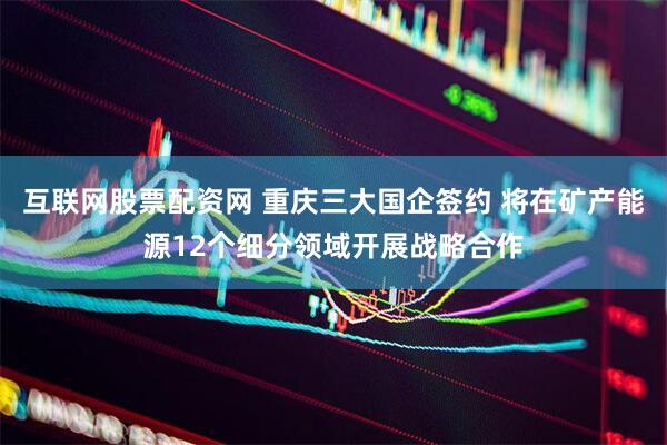 互联网股票配资网 重庆三大国企签约 将在矿产能源12个细分领域开展战略合作