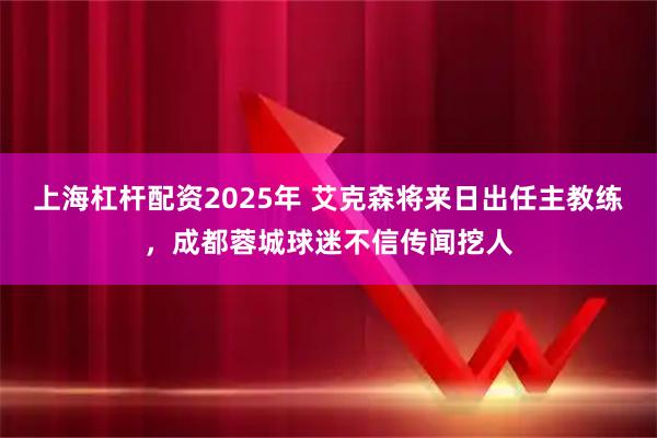 上海杠杆配资2025年 艾克森将来日出任主教练，成都蓉城球迷不信传闻挖人