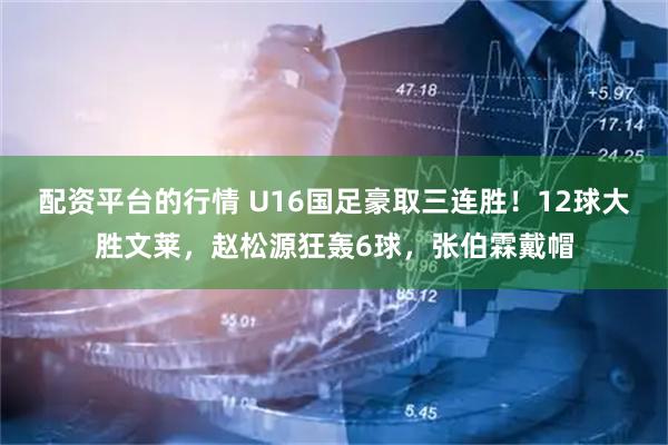 配资平台的行情 U16国足豪取三连胜！12球大胜文莱，赵松源狂轰6球，张伯霖戴帽