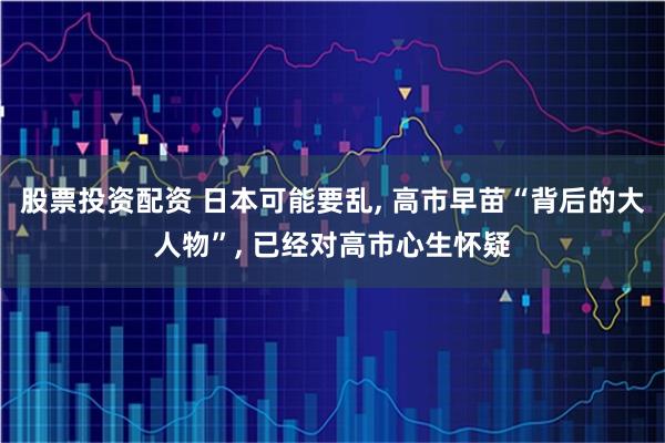 股票投资配资 日本可能要乱, 高市早苗“背后的大人物”, 已经对高市心生怀疑