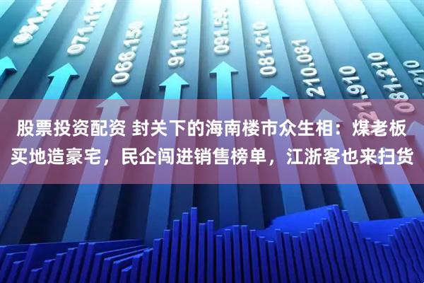 股票投资配资 封关下的海南楼市众生相：煤老板买地造豪宅，民企闯进销售榜单，江浙客也来扫货