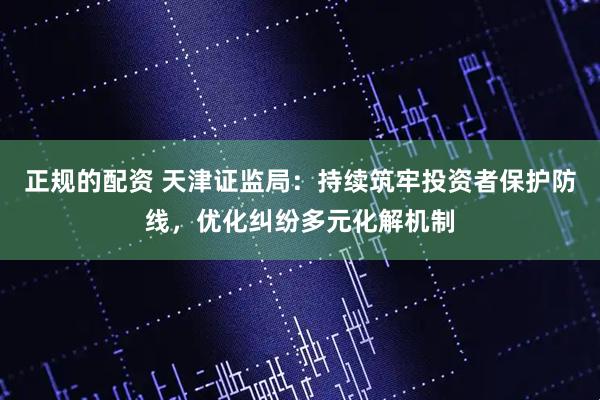 正规的配资 天津证监局：持续筑牢投资者保护防线，优化纠纷多元化解机制