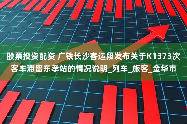 股票投资配资 广铁长沙客运段发布关于K1373次客车滞留东孝站的情况说明_列车_旅客_金华市