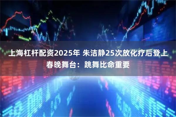 上海杠杆配资2025年 朱洁静25次放化疗后登上春晚舞台：跳舞比命重要