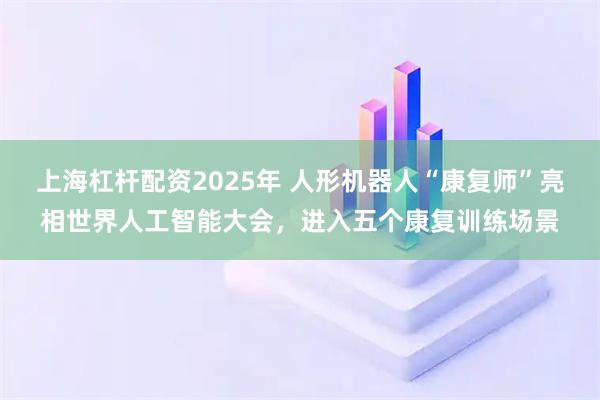 上海杠杆配资2025年 人形机器人“康复师”亮相世界人工智能大会，进入五个康复训练场景