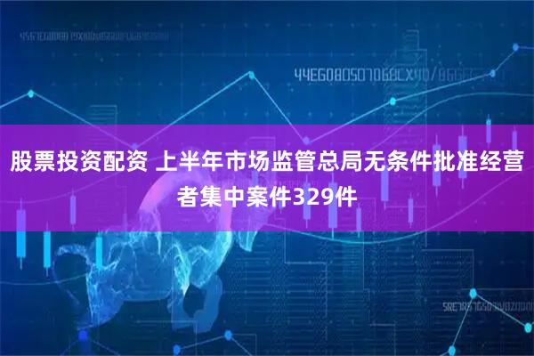 股票投资配资 上半年市场监管总局无条件批准经营者集中案件329件