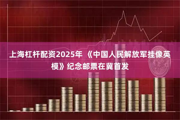 上海杠杆配资2025年 《中国人民解放军挂像英模》纪念邮票在冀首发