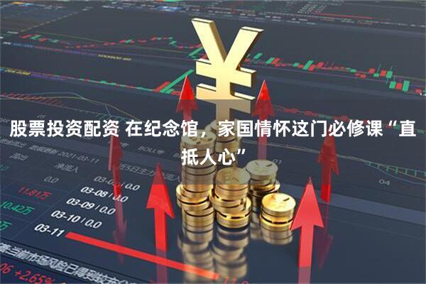 股票投资配资 在纪念馆，家国情怀这门必修课“直抵人心”
