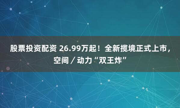 股票投资配资 26.99万起！全新揽境正式上市，空间／动力“双王炸”
