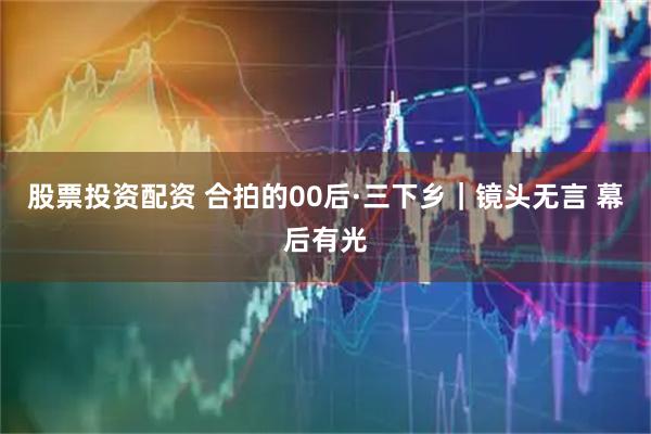 股票投资配资 合拍的00后·三下乡|镜头无言 幕后有光