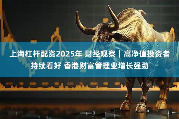 上海杠杆配资2025年 财经观察｜高净值投资者持续看好 香港财富管理业增长强劲