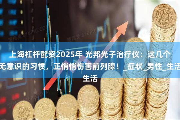 上海杠杆配资2025年 光邦光子治疗仪：这几个无意识的习惯，正悄悄伤害前列腺！_症状_男性_生活