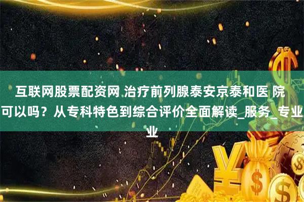 互联网股票配资网 治疗前列腺泰安京泰和医 院 可以吗？从专科特色到综合评价全面解读_服务_专业