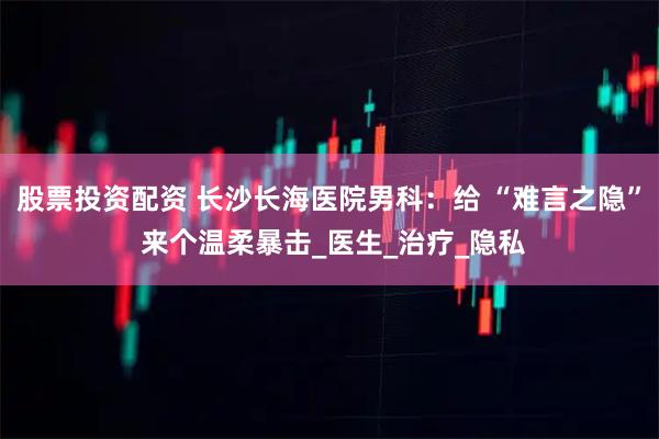 股票投资配资 长沙长海医院男科：给 “难言之隐” 来个温柔暴击_医生_治疗_隐私