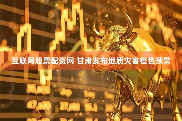 互联网股票配资网 甘肃发布地质灾害橙色预警