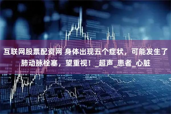 互联网股票配资网 身体出现五个症状，可能发生了肺动脉栓塞，望重视！_超声_患者_心脏