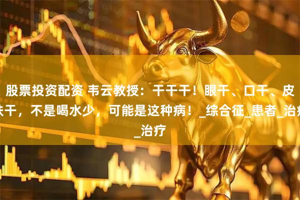 股票投资配资 韦云教授：干干干！眼干、口干、皮肤干，不是喝水少，可能是这种病！_综合征_患者_治疗