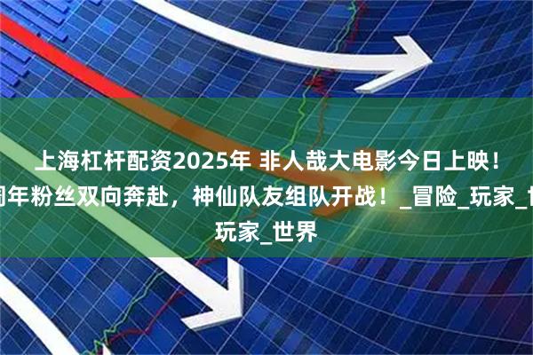 上海杠杆配资2025年 非人哉大电影今日上映！十周年粉丝双向奔赴，神仙队友组队开战！_冒险_玩家_世界