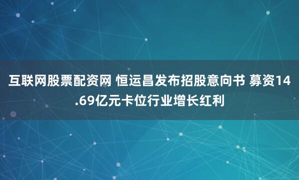 互联网股票配资网 恒运昌发布招股意向书 募资14.69亿元卡位行业增长红利