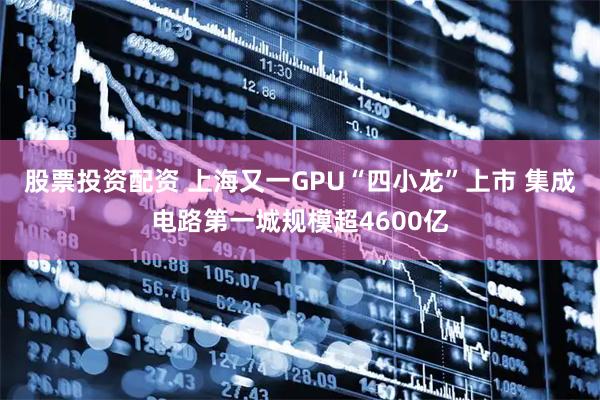 股票投资配资 上海又一GPU“四小龙”上市 集成电路第一城规模超4600亿